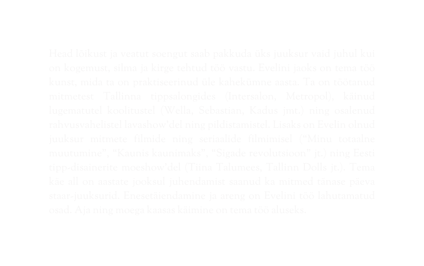 Head lõikust ja veatut soengut saab pakkuda üks juuksur vaid juhul kui on kogemust silma ja kirge tehtud töö vastu Evelini jaoks on tema töö kunst mida ta on praktiseerinud üle kahekümne aasta Ta on töötanud mitmetest Tallinna tippsalongides Intersalon Metropol käinud lugematutel koolitustel Wella Sebastian Kadus jmt ning osalenud rahvusvahelistel lavashow del ning pildistamistel Lisaks on Evelin olnud juuksur mitmete filmide ning seriaalide filmimisel Minu totaalne muutumine Kaunis kaunimaks Sigade revolutsioon jt ning Eesti tipp disainerite moeshow del Tiina Talumees Tallinn Dolls jt Tema käe all on aastate jooksul juhendamist saanud ka mitmed tänase päeva staar juuksurid Enesetäiendamine ja areng on Evelini töö lahutamatud osad Aja ning moega kaasas käimine on tema töö aluseks